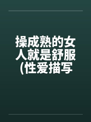 操成熟的女人就是舒服(性爱描写极为细腻）