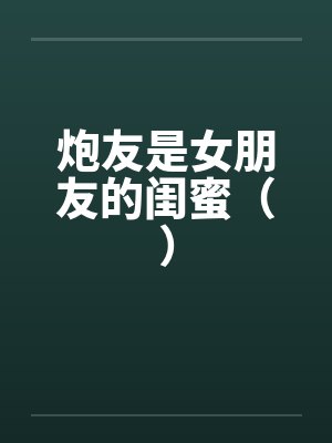 炮友是女朋友的闺蜜（）