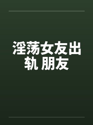 淫荡女友出轨 朋友