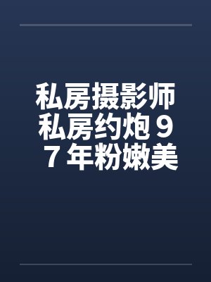私房摄影师私房约炮９７年粉嫩美女