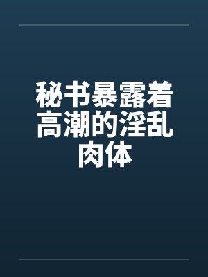 秘书暴露着高潮的淫乱肉体