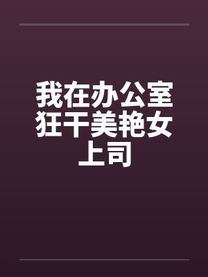 我在办公室狂干美艳女上司