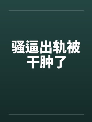 骚逼出轨被干肿了