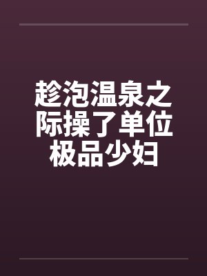 趁泡温泉之际操了单位极品少妇
