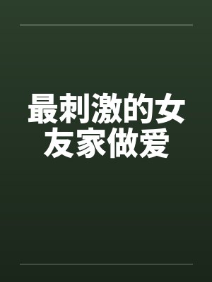 最刺激的女友家做爱